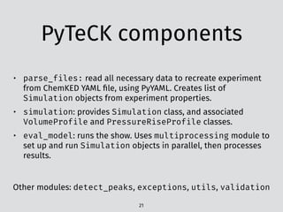PyTeCK components
21
• parse_files: read all necessary data to recreate experiment
from ChemKED YAML ﬁle, using PyYAML. Creates list of
Simulation objects from experiment properties.
• simulation: provides Simulation class, and associated
VolumeProfile and PressureRiseProfile classes.
• eval_model: runs the show. Uses multiprocessing module to
set up and run Simulation objects in parallel, then processes
results.
Other modules: detect_peaks, exceptions, utils, validation
 