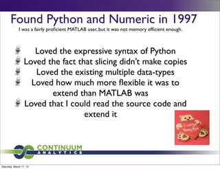 Found Python and Numeric in 1997
              I was a fairly proﬁcient MATLAB user, but it was not memory efﬁcient enough.



                     Loved the expressive syntax of Python
                  Loved the fact that slicing didn’t make copies
                     Loved the existing multiple data-types
                    Loved how much more ﬂexible it was to
                         extend than MATLAB was
                  Loved that I could read the source code and
                                   extend it




Saturday, March 17, 12
 