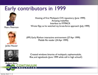 Early contributors in 1999
                                Hosting of ﬁrst Multipack CVS repository (June 1999)
                                                  Amazing makeﬁles
                                                Interface to FITPACK
                             Wrote f2py as he watched my brute-force approach (July 1999)
      Pearu Peterson



                         (IPP) Early IPython interactive environment (27 Apr 1999)
                                       Matlab ﬁle reader (24 Apr 1999)

        Janko Hauser


                             Created windows binaries of multipack, cephesmodule,
                            fftw, and signaltools (June 1999 while still in high school!)

        Robert Kern



Saturday, March 17, 12
 