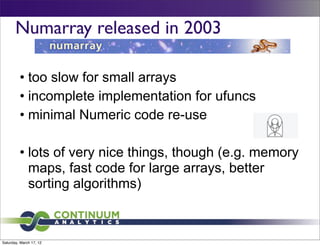 Numarray released in 2003

         • too slow for small arrays
         • incomplete implementation for ufuncs
         • minimal Numeric code re-use

         • lots of very nice things, though (e.g. memory
           maps, fast code for large arrays, better
           sorting algorithms)



Saturday, March 17, 12
 