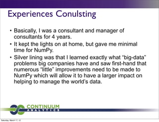 Experiences Conulsting
         • Basically, I was a consultant and manager of
           consultants for 4 years.
         • It kept the lights on at home, but gave me minimal
           time for NumPy.
         • Silver lining was that I learned exactly what “big-data”
           problems big companies have and saw first-hand that
           numerous “little” improvements need to be made to
           NumPy which will allow it to have a larger impact on
           helping to manage the world’s data.




Saturday, March 17, 12
 