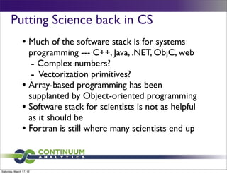 Putting Science back in CS
                • Much of the software stack is for systems
                  programming --- C++, Java, .NET, ObjC, web
                   - Complex numbers?
                   - Vectorization primitives?
                • Array-based programming has been
                  supplanted by Object-oriented programming
                • Software stack for scientists is not as helpful
                  as it should be
                • Fortran is still where many scientists end up


Saturday, March 17, 12
 