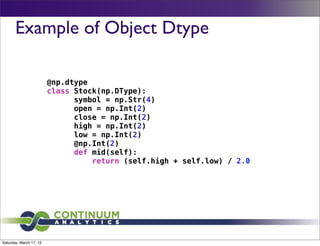 Example of Object Dtype

                         @np.dtype
                         class Stock(np.DType):
                               symbol = np.Str(4)
                               open = np.Int(2)
                               close = np.Int(2)
                               high = np.Int(2)
                               low = np.Int(2)
                               @np.Int(2)
                               def mid(self):
                                   return (self.high + self.low) / 2.0




Saturday, March 17, 12
 