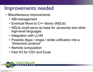 Improvements needed
         • Miscellaneous improvements
           • ABI-management
           • Eventual Move to C++ library (NDLib)
           • NDLib could serve as base for Javascript and other
             high-level languages
           • Integration with LLVM
           • Possible dtype / shape / stride unification into a
             “dimension protocol”
           • Remote computation
           • Fast I/O for CSV and Excel




Saturday, March 17, 12
 