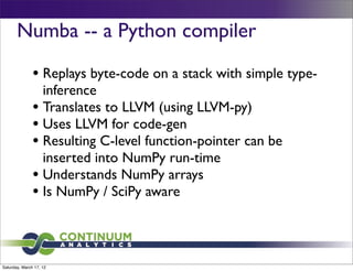 Numba -- a Python compiler

               • Replays byte-code on a stack with simple type-
                 inference
               • Translates to LLVM (using LLVM-py)
               • Uses LLVM for code-gen
               • Resulting C-level function-pointer can be
                 inserted into NumPy run-time
               • Understands NumPy arrays
               • Is NumPy / SciPy aware


Saturday, March 17, 12
 