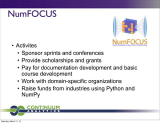 NumFOCUS


           • Activites
             • Sponsor sprints and conferences
             • Provide scholarships and grants
             • Pay for documentation development and basic
               course development
             • Work with domain-specific organizations
             • Raise funds from industries using Python and
               NumPy



Saturday, March 17, 12
 