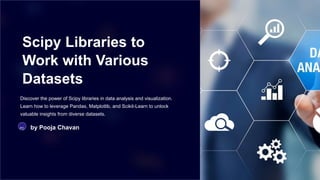 Scipy Libraries to
Work with Various
Datasets
Discover the power of Scipy libraries in data analysis and visualization.
Learn how to leverage Pandas, Matplotlib, and Scikit-Learn to unlock
valuable insights from diverse datasets.
PC by Pooja Chavan
 