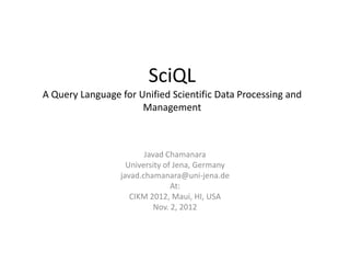 SciQL
A Query Language for Unified Scientific Data Processing and
                      Management



                        Javad Chamanara
                   University of Jena, Germany
                 javad.chamanara@uni-jena.de
                                At:
                    CIKM 2012, Maui, HI, USA
                           Nov. 2, 2012
 