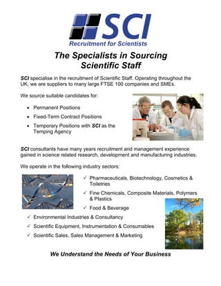 The Specialists in Sourcing
                     Scientific Staff
SCI specialise in the recruitment of Scientific Staff. Operating throughout the
UK, we are suppliers to many large FTSE 100 companies and SMEs.

We source suitable candidates for:

  • Permanent Positions
  • Fixed-Term Contract Positions
  • Temporary Positions with SCI as the
    Temping Agency


SCI consultants have many years recruitment and management experience
gained in science related research, development and manufacturing industries.

We operate in the following industry sectors:

                                Pharmaceuticals, Biotechnology, Cosmetics &
                                Toiletries
                                Fine Chemicals, Composite Materials, Polymers
                                & Plastics
                                Food & Beverage
      Environmental Industries & Consultancy
      Scientific Equipment, Instrumentation & Consumables
      Scientific Sales, Sales Management & Marketing


             We Understand the Needs of Your Business
 