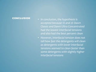 In conclusion, the hypothesis is accepted because 1% and 2% Dawn Classic and Dawn Ultra Concentrated had the lowest interfacial tensions and also had the best percent cleanHowever, interfacial tension does not tell how fast the detergents will clean as detergents with lower interfacial tensions seemed to clean faster than some detergents with slightly higher interfacial tensionsCONCLUSION