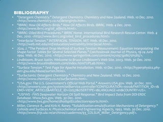 BIBLIOGRAPHY"Detergent Chemistry." Detergent Chemistry. Chemistry and New Zealand. Web. 10 Dec. 2010. <http://www.chemistry.co.nz/deterginfo.htm>."IBRRC: How Oil Affects Birds." How Oil Affects Birds. IBRRC. Web. 4 Dec. 2010. <http://www.ibrrc.org/oil_affects.html>."IBRRC: Oiled Bird Procedures." IBRRC Home. International Bird Research Rescue Center. Web. 4 Dec. 2010. <http://www.ibrrc.org/oiled_bird_procedures.html>."Interfacial Tension." INTERFACIAL TENSION. MIT. Web. 18 Dec. 2010. <http://web.mit.edu/nnf/education/wettability/interfacial.html>.Jůza, J. "The Pendant Drop Method of Surface Tension Measurement: Equation Interpolating the Shape Factor Tables for Several Selected Planes." Czechoslovak Journal of Physics, 19-24 June 1994. Web. 16 Dec. 2010. <http://www.springerlink.com/content/n510973p8675h585/>.Lindbloom, Bruce Justin. Welcome to Bruce Lindbloom's Web Site. 2003. Web. 30 Dec. 2010. <http://www.brucelindbloom.com/index.html?UPLab.html>."Surface Tension." Test Page for Apache Installation. Web. 10 Dec. 2010. <http://hyperphysics.phy-astr.gsu.edu/hbase/surten.html>."Surfactants: Detergent Chemistry." Chemistry and New Zealand. Web. 10 Dec. 2010. <http://www.chemistry.co.nz/surfactants.htm>."USA.gov: The U.S. Government's Official Web Portal." Answers.USA.gov. Web. 30 Dec. 2011. <http://answers.usa.gov/system/selfservice.controller?CONFIGURATION=1000&PARTITION_ID=1&CMD=VIEW_ARTICLE&ARTICLE_ID=12057&USERTYPE=1&LANGUAGE=en&COUNTRY=US>. "USFWS - FWS Deepwater Horizon Oil Spill Response." Bird Impact Data from DOI‐ERDC Database. Www.fws.gov. Web. 30 Dec. 2010. <http://www.fws.gov/home/dhoilspill/collectionreports.html>.Miller, Clarence A., and Kirk H. Raney. "Solubilization-emulsification Mechanisms of Detergency." Colloids and Surfaces A: Physicochemical and Engineering Aspects, 1993. Web. 30 Dec. 2010. <http://www.firp.ula.ve/archivos/cuadernos/93_COLSUA_Miller_Detergency.pdf>.