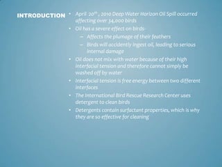 April  20th , 2010 Deep Water Horizon Oil Spill occurred affecting over 34,000 birdsOil has a severe effect on birds-Affects the plumage of their feathersBirds will accidently ingest oil, leading to serious internal damageOil does not mix with water because of their high interfacial tension and therefore cannot simply be washed off by waterInterfacial tension is free energy between two different interfacesThe International Bird Rescue Research Center uses detergent to clean birdsDetergents contain surfactant properties, which is why they are so effective for cleaningINTRODUCTION