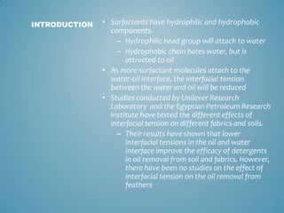 Surfactants have hydrophilic and hydrophobic components. Hydrophilic head group will attach to waterHydrophobic chain hates water, but is attracted to oilAs more surfactant molecules attach to the water-oil interface, the interfacial tension between the water and oil will be reducedStudies conducted by Unilever Research Laboratory  and the Egyptian Petroleum Research Institute have tested the different effects of interfacial tension on different fabrics and soils. Their results have shown that lower interfacial tensions in the oil and water interface improve the efficacy of detergents in oil removal from soil and fabrics. However, there have been no studies on the effect of interfacial tension on the oil removal from feathersINTRODUCTION