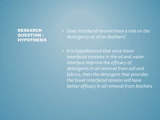 Does interfacial tension have a role on the detergency of oil on feathers?  It is hypothesized that since lower interfacial tensions in the oil and water interface improve the efficacy of detergents in oil removal from soil and fabrics, then the detergent that provides the lower interfacial tension will have better efficacy in oil removal from feathersRESEARCH QUESTION / HYPOTHESIS
