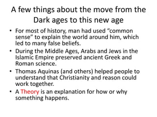 A few things about the move from the
Dark ages to this new age
• For most of history, man had used “common
sense” to explain the world around him, which
led to many false beliefs.
• During the Middle Ages, Arabs and Jews in the
Islamic Empire preserved ancient Greek and
Roman science.
• Thomas Aquinas (and others) helped people to
understand that Christianity and reason could
work together.
• A Theory is an explanation for how or why
something happens.
 