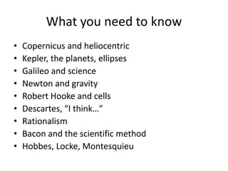 What you need to know
• Copernicus and heliocentric
• Kepler, the planets, ellipses
• Galileo and science
• Newton and gravity
• Robert Hooke and cells
• Descartes, “I think…”
• Rationalism
• Bacon and the scientific method
• Hobbes, Locke, Montesquieu
 