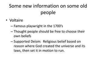 Some new information on some old
people
• Voltaire
– Famous playwright in the 1700’s
– Thought people should be free to choose their
own beliefs
– Supported Deism: Religious belief based on
reason where God created the universe and its
laws, then set it in motion to run.
 