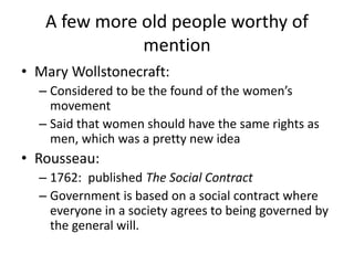 A few more old people worthy of
mention
• Mary Wollstonecraft:
– Considered to be the found of the women’s
movement
– Said that women should have the same rights as
men, which was a pretty new idea
• Rousseau:
– 1762: published The Social Contract
– Government is based on a social contract where
everyone in a society agrees to being governed by
the general will.
 