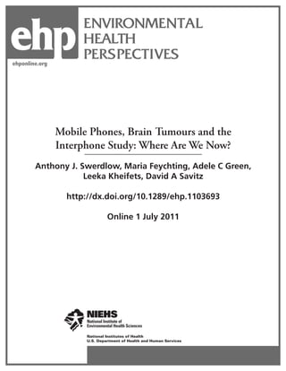 ehp
ehponline.org
                      ENVIRONMENTAL
                      HEALTH
                      PERSPECTIVES




                Mobile Phones, Brain Tumours and the
                Interphone Study: Where Are We Now?
        Anthony J. Swerdlow, Maria Feychting, Adele C Green,
                    Leeka Kheifets, David A Savitz

                  http://dx.doi.org/10.1289/ehp.1103693

                               Online 1 July 2011




                      National Institutes of Health
                      U.S. Department of Health and Human Services
 