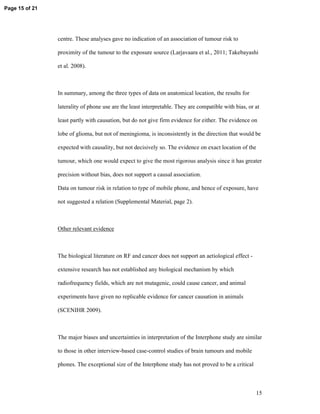 Page 15 of 21




                centre. These analyses gave no indication of an association of tumour risk to

                proximity of the tumour to the exposure source (Larjavaara et al., 2011; Takebayashi

                et al. 2008).



                In summary, among the three types of data on anatomical location, the results for

                laterality of phone use are the least interpretable. They are compatible with bias, or at

                least partly with causation, but do not give firm evidence for either. The evidence on

                lobe of glioma, but not of meningioma, is inconsistently in the direction that would be

                expected with causality, but not decisively so. The evidence on exact location of the

                tumour, which one would expect to give the most rigorous analysis since it has greater

                precision without bias, does not support a causal association.

                Data on tumour risk in relation to type of mobile phone, and hence of exposure, have

                not suggested a relation (Supplemental Material, page 2).



                Other relevant evidence



                The biological literature on RF and cancer does not support an aetiological effect -

                extensive research has not established any biological mechanism by which

                radiofrequency fields, which are not mutagenic, could cause cancer, and animal

                experiments have given no replicable evidence for cancer causation in animals

                (SCENIHR 2009).



                The major biases and uncertainties in interpretation of the Interphone study are similar

                to those in other interview-based case-control studies of brain tumours and mobile

                phones. The exceptional size of the Interphone study has not proved to be a critical



                                                                                                       15
 