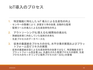 IoT導入のプロセス
1. 特定職能に特化した IoT 導入による生産性の向上
◦ センサーの整備により, 歩留まり率の改善, 自動的な監視
◦ 監視ツールの導入による生産効率性の向上
2. アウトソーシング化/見える化/暗黙知の表出化
◦ 熟練技術者に内在していた技術の共有化
◦ 生産プロセスのデータベース化
3. 従来の垂直統合プロセスの分化, 水平分業の実現およびプラッ
トフォーム型ビジネスの実現
◦ 従来の垂直統合型による生産効率性の改善ではなく, 特定職能を担う
プラットフォーム型企業 (ex. 共通化された監視プロセスの提供, 生産
プロセスのモニタリングと販売プロセスの一元化) の登場
2015/10/16 10
 