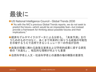 最後に
US National Intelligence Council - Global Trends 2030
“As with the NIC’s previous Global Trends reports, we do not seek to
predict the future—which would be an impossible feat—but instead
provide a framework for thinking about possible futures and their
implications.”
経済モデルやマイクロデータによる分析も、「未来予測」を行
うためのものではなく、あくまで将来的に採りうる政策の可能性
を示唆するうえで活用できるシミュレーターの作成が目的
政策の現場に携わる政策立案者および学術的成果に資する研究
者の「共進化」、相互的な理解が何よりも重要
自然科学者と人文・社会科学者との連携の場の構築の重要性
2015/10/15 © SCIREX CENTRE 2015 20
 