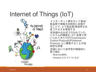 Internet of Things (IoT)
インターネット網を介して製品/
部品間で情報を同時的に交換す
ることで, より高品質/高効率な生
産プロセスを実現する
従来組み込み式で行われていた
システムの構築を, ICT 産業で用
いられてきたTCP(Transmission
Control Protocol)/IP(Internet
Protocol) 上に構築することが技
術的な特徴
各国において産学官が積極的に
取り組む
◦ Bluemix(IBM)
◦ Industry 4.0 (ドイツ) など
2015/10/16 8
 