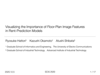 / 17
SCIS 2020
2020.12.5
Visualizing the Importance of Floor-Plan Image Features


in Rent-Prediction Models


1
Ryosuke Hattori¹ Kazushi Okamoto¹ Atushi Shibata²


¹ Graduate School of Informatics and Engineering，The University of Electro Communications


² Graduate School of Industrial Technology，Advanced Institute of Industrial Technology


 