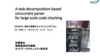 A task decomposition based
concurrent parser
for large scale code checking
SCIS2015 暗号と情報セキュリティシンポジウム
1B1 実装(1) 1月20日(火) 14:30--16:10
安藤類央
情報通信研究機構
ネットワークセキュリティ研究所
 