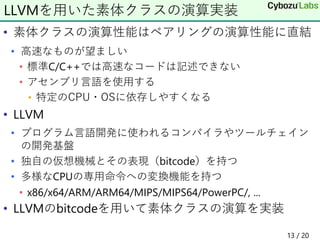 • 素体クラスの演算性能はペアリングの演算性能に直結
• 高速なものが望ましい
• 標準C/C++では高速なコードは記述できない
• アセンブリ言語を使用する
• 特定のCPU・OSに依存しやすくなる
• LLVM
• プログラム言語開発に使われるコンパイラやツールチェイン
の開発基盤
• 独自の仮想機械とその表現（bitcode）を持つ
• 多様なCPUの専用命令への変換機能を持つ
• x86/x64/ARM/ARM64/MIPS/MIPS64/PowerPC/, ...
• LLVMのbitcodeを用いて素体クラスの演算を実装
LLVMを用いた素体クラスの演算実装
13 / 20
 
