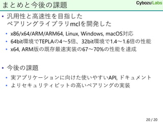 • 汎用性と高速性を目指した
ペアリングライブラリmclを開発した
• x86/x64/ARM/ARM64, Linux, Windows, macOS対応
• 64bit環境でTEPLAの4～5倍、32bit環境で1.4～1.6倍の性能
• x64, ARM版の既存最速実装の67～70%の性能を達成
• 今後の課題
• 実アプリケーションに向けた使いやすいAPI, ドキュメント
• よりセキュリティビットの高いペアリングの実装
まとめと今後の課題
20 / 20
 