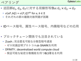 • 巡回群𝐺1, 𝐺2, 𝐺 𝑇に対する双線形写像𝑒: 𝐺1 × 𝐺2 → 𝐺 𝑇
• 𝑒 𝑎𝑃, 𝑏𝑄 = 𝑒 𝑃, 𝑄 𝑎𝑏 for 𝑎, 𝑏 ∈ ℤ
• それぞれの群の離散対数問題が困難
• IDベース暗号、属性ベース暗号、内積暗号などの応用
• ブロックチェーン関係でも注目されている
• Zcash ; 完全匿名可能な分散型暗号通貨
• ゼロ知識証明プロトコルzk-SNARKを利用
• DFINITY ; decentralized world compute cloud
• 検証可能な秘密分散機能を持つBLS署名を利用
ペアリング
3 / 20
 