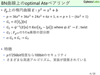 • 𝐹𝑝上の楕円曲線 𝐸 ∶ 𝑦2 = 𝑥3 + 𝑏
• 𝑝 = 36𝑧4 + 36𝑧3 + 24𝑧2 + 6𝑧 + 1, 𝑛 = 𝑝 + 1 − (6𝑧2 + 1)
• 𝐺1 = 𝐸 𝐹𝑝 𝑛
• 𝐺2 = 𝜓−1(𝐸 𝑛 ∩ Ker 𝜋 𝑝 − 𝑝 ) where 𝜓: 𝐸′ → 𝐸 ; twist
• 𝐺 𝑇 ; 𝐹 𝑝12の1の𝑛乗根の部分群
• 𝑒: 𝐺2 × 𝐺1 → 𝐺 𝑇
• 特徴
• 𝑝が256bit程度なら100bitのセキュリティ
• さまざまな高速アルゴリズム、実装が提案されている
BN曲線上のoptimal Ateペアリング
4 / 20
 