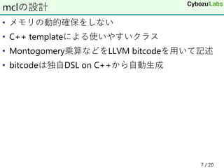 • メモリの動的確保をしない
• C++ templateによる使いやすいクラス
• Montogomery乗算などをLLVM bitcodeを用いて記述
• bitcodeは独自DSL on C++から自動生成
mclの設計
7 / 20
 