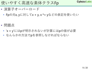 • 演算子オーバーロード
• Fpの元x, yに対してx + y, x *= yなどの表記を使いたい
• 問題点
• ‘x + y’にはpが明示されないが計算にはpの値が必要
• なんらかの方法でpを参照しなければならない
使いやすく高速な素体クラスFp
9 / 20
 
