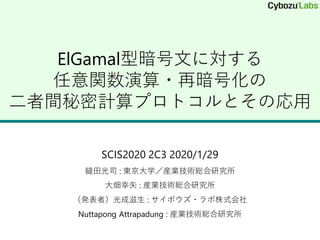 ElGamal型暗号文に対する
任意関数演算・再暗号化の
二者間秘密計算プロトコルとその応用
SCIS2020 2C3 2020/1/29
縫田光司 : 東京大学／産業技術総合研究所
大畑幸矢 : 産業技術総合研究所
（発表者）光成滋生 : サイボウズ・ラボ株式会社
Nuttapong Attrapadung : 産業技術総合研究所
 