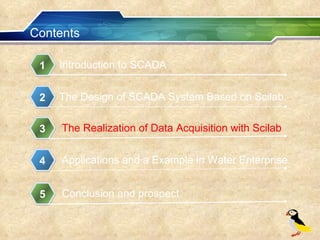 Contents Introduction to SCADA 1 The Design of SCADA System Based on Scilab 2 The Realization of Data Acquisition with Scilab 3 Applications and a Example in Water Enterprise 4 Conclusion and prospect 5 