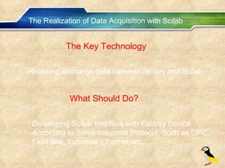 The Realization of Data Acquisition with Scilab The Key Technology Realizing exchange data between factory and Scilab What Should Do? Developing Scilab Interface with Factory Device According to Some Industrial Protocol, Such as OPC, Field Bus, Industrial Ethernet, etc. 