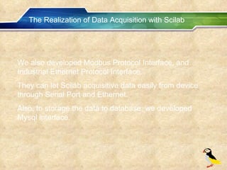The Realization of Data Acquisition with Scilab We also developed Modbus Protocol Interface, and Industrial Ethernet Protocol Interface. They can let Scilab acquisitive data easily from device through Serial Port and Ethernet. Also, to storage the data to database, we developed Mysql interface. 