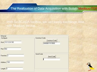 The Realization of Data Acquisition with Scilab- Modbus-TCP With SciSCADA toolbox, we can easily exchange data with Modbus device. 