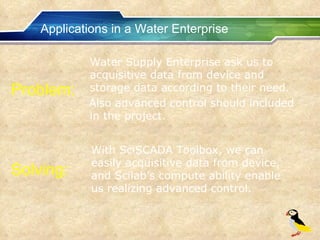 Applications in a Water Enterprise Water Supply Enterprise ask us to acquisitive data from device and storage data according to their need. Also advanced control should included in the project. Problem: With SciSCADA Toolbox, we can easily acquisitive data from device, and Scilab’s compute ability enable us realizing advanced control. Solving: 
