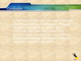 Conclusion In the past, Scilab only can used in discrete and off-line control in laboratory. Through the SciSCADA toolbox, Scilab can exchange data with device layer and Ethernet layer convenience. It transforms Scilab from discrete and off-line control to continuous and on-line control.  