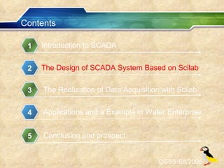 Contents Introduction to SCADA 1 The Design of SCADA System Based on Scilab 2 The Realization of Data Acquisition with Scilab 3 Applications and a Example in Water Enterprise 4 OSSS-EA’2006 Conclusion and prospect 5 