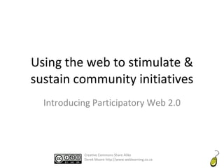 Using the web to stimulate & sustain community initiatives Introducing Participatory Web 2.0 Creative Commons Share Alike Derek Moore http://www.weblearning.co.za 