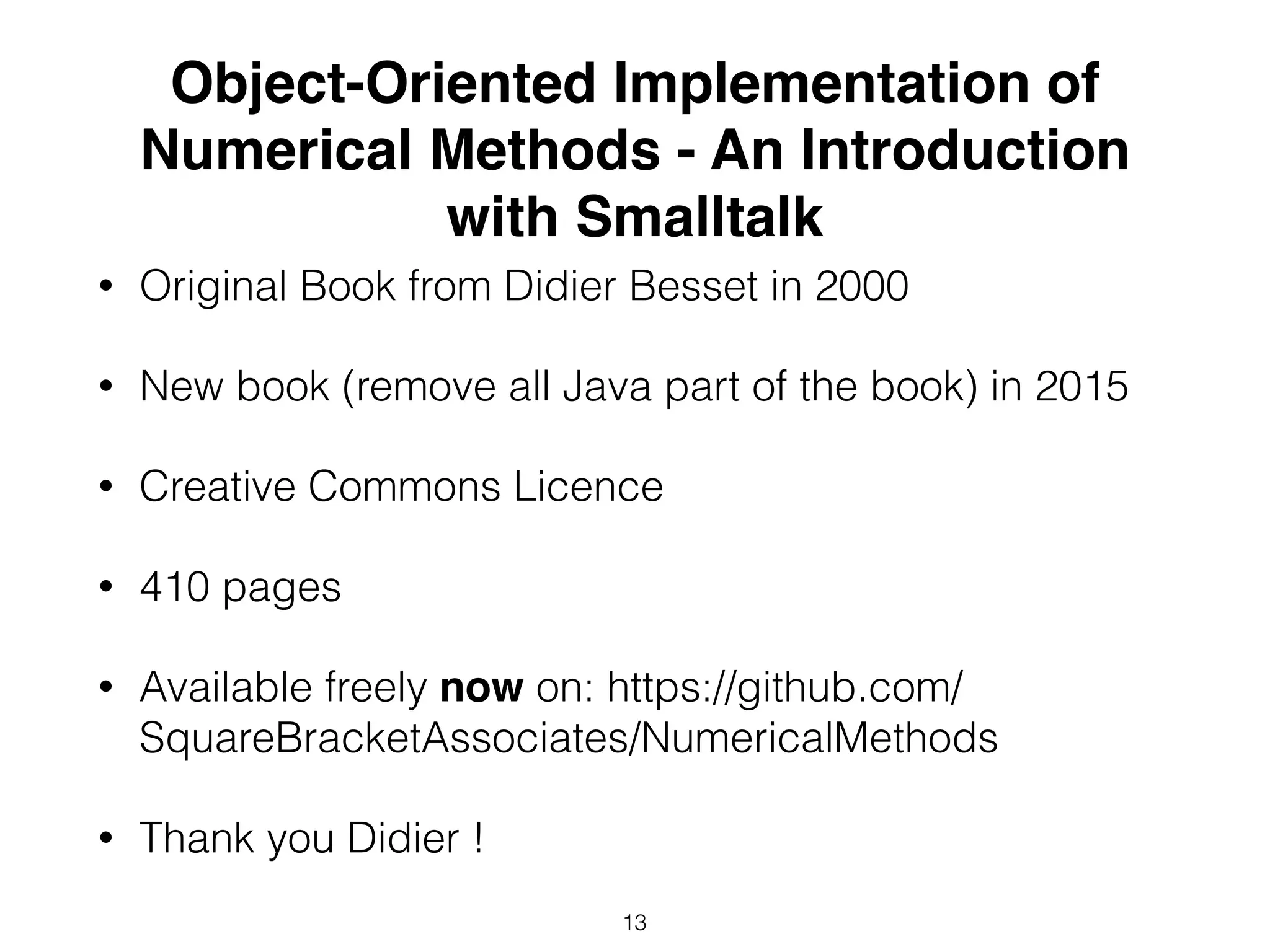 Object-Oriented Implementation of
Numerical Methods - An Introduction
with Smalltalk
• Original Book from Didier Besset in 2000
• New book (remove all Java part of the book) in 2015
• Creative Commons Licence
• 410 pages
• Available freely now on: https://github.com/
SquareBracketAssociates/NumericalMethods
• Thank you Didier !
13
 