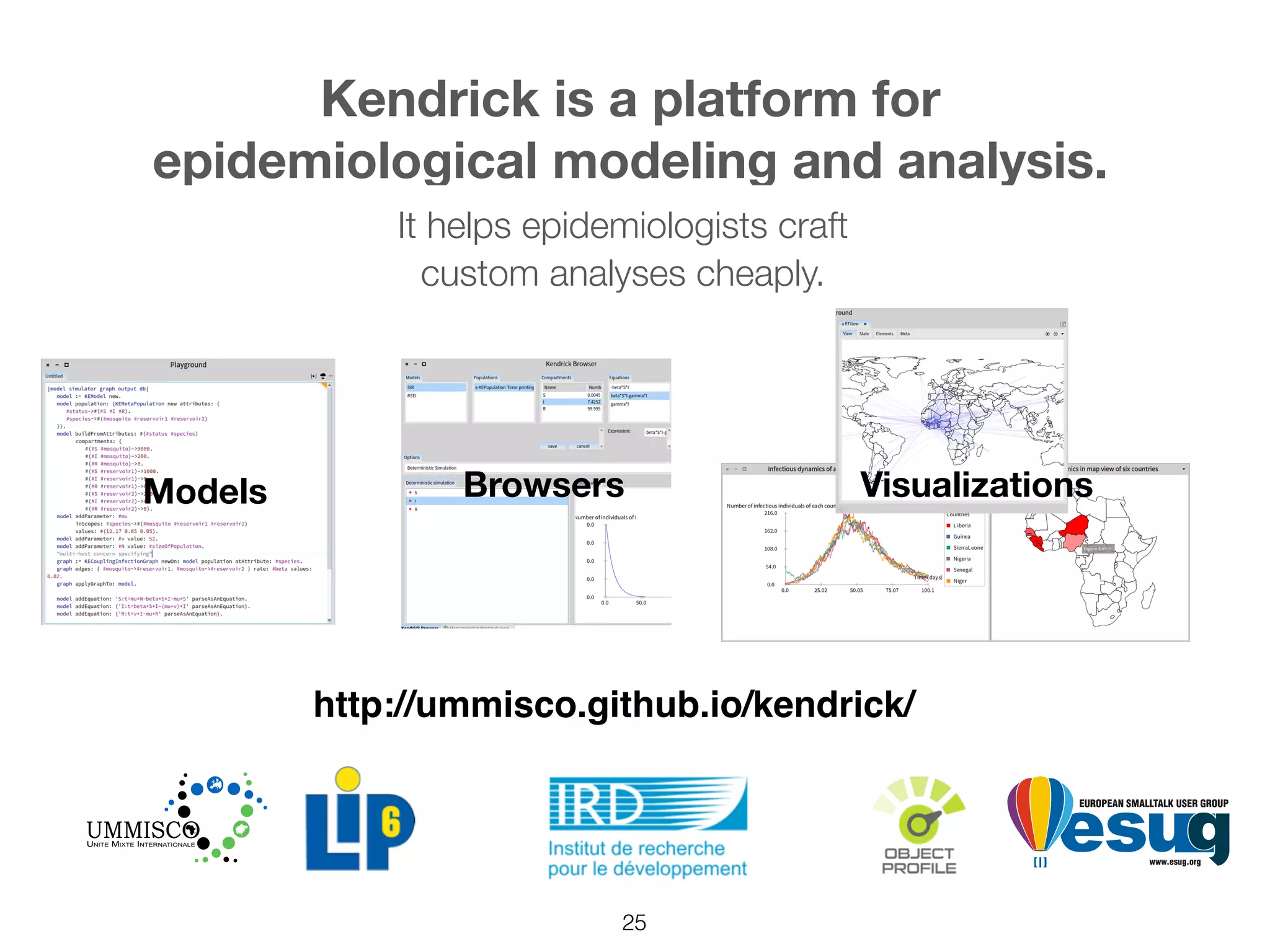 25
http://ummisco.github.io/kendrick/
Kendrick is a platform for
epidemiological modeling and analysis.
Visualizations
It helps epidemiologists craft
custom analyses cheaply.
BrowsersModels
 