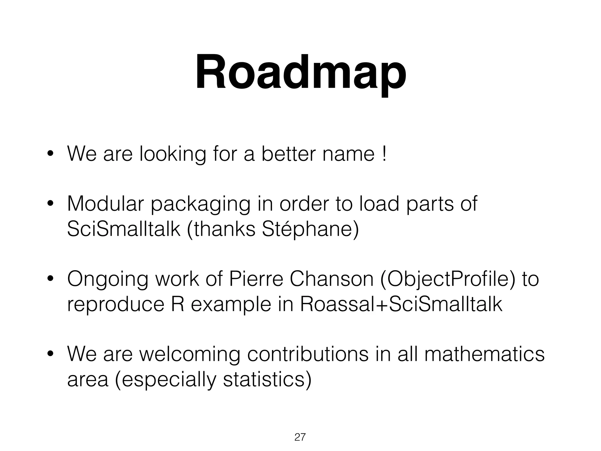 Roadmap
• We are looking for a better name !
• Modular packaging in order to load parts of
SciSmalltalk (thanks Stéphane)
• Ongoing work of Pierre Chanson (ObjectProﬁle) to
reproduce R example in Roassal+SciSmalltalk
• We are welcoming contributions in all mathematics
area (especially statistics)
27
 