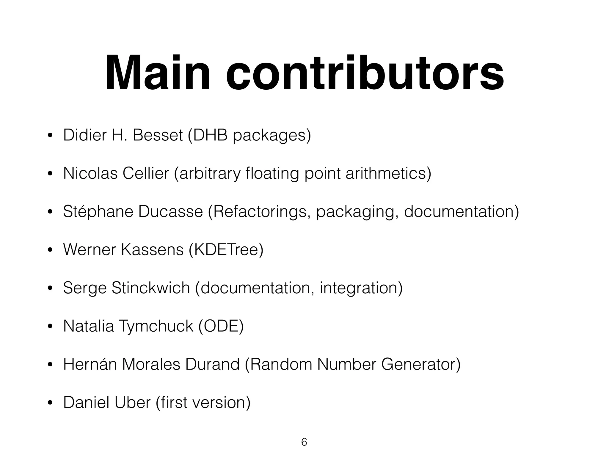 Main contributors
• Didier H. Besset (DHB packages)
• Nicolas Cellier (arbitrary ﬂoating point arithmetics)
• Stéphane Ducasse (Refactorings, packaging, documentation)
• Werner Kassens (KDETree)
• Serge Stinckwich (documentation, integration)
• Natalia Tymchuck (ODE)
• Hernán Morales Durand (Random Number Generator)
• Daniel Uber (ﬁrst version)
6
 