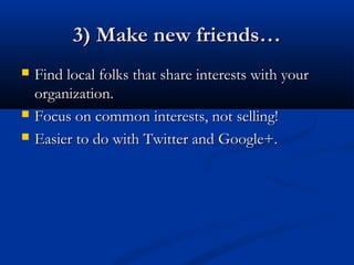 3) Make new friends…
   Find local folks that share interests with your
    organization.
   Focus on common interests, not selling!
   Easier to do with Twitter and Google+.
 