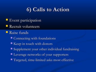 6) Calls to Action
   Event participation
   Recruit volunteers
   Raise funds
     Connecting with foundations
     Keep in touch with donors

     Supplement your other individual fundraising

     Leverage networks of your supporters

     Targeted, time-limited asks most effective
 